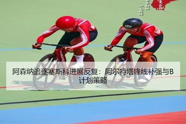 阿森纳追逐塞斯科进展反复：阿尔特塔锋线补强与B计划策略