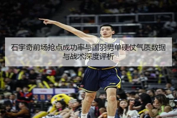 石宇奇前场抢点成功率与国羽男单硬仗气质数据与战术深度评析