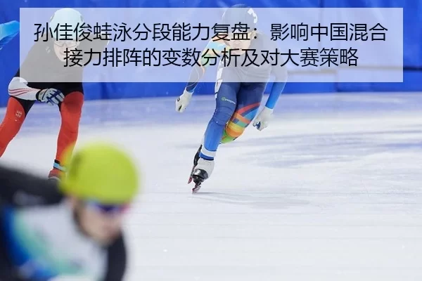 孙佳俊蛙泳分段能力复盘：影响中国混合接力排阵的变数分析及对大赛策略