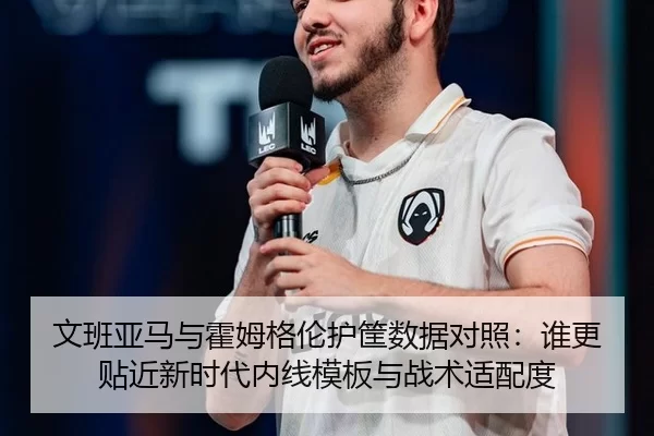 文班亚马与霍姆格伦护筐数据对照：谁更贴近新时代内线模板与战术适配度