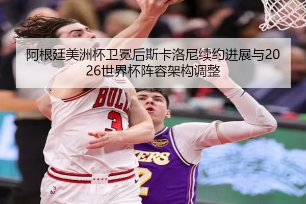 阿根廷美洲杯卫冕后斯卡洛尼续约进展与2026世界杯阵容架构调整